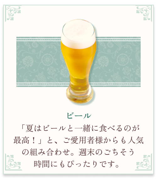 『ビール』 「夏はビールと一緒に食べるのが最高！」と、ご愛用者様からも人気の組み合わせ。週末のごちそう時間にもピッタリです。