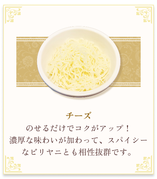 『チーズ』 のせるだけでコクがアップ！濃厚な味わいが加わって、スパイシーなビリヤニとも相性抜群です。