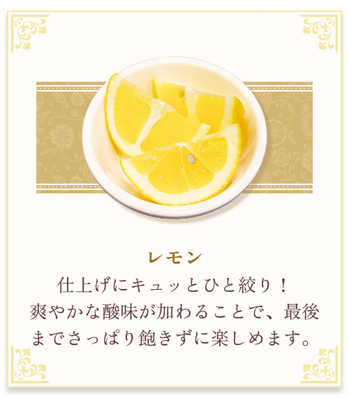 『レモン』 仕上げにキュッとひと絞り！爽やかな酸味が加わることで、最後までさっぱり飽きずに楽しめます。