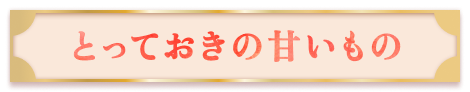 【とっておきの甘いもの】はこちら！