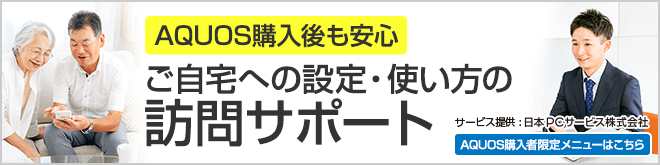 AQUOS購入後も安心 ご自宅への設定・使い方の訪問サポート サービス提供:日本PCサービス株式会社 AQUOS購入者限定メニューはこちら